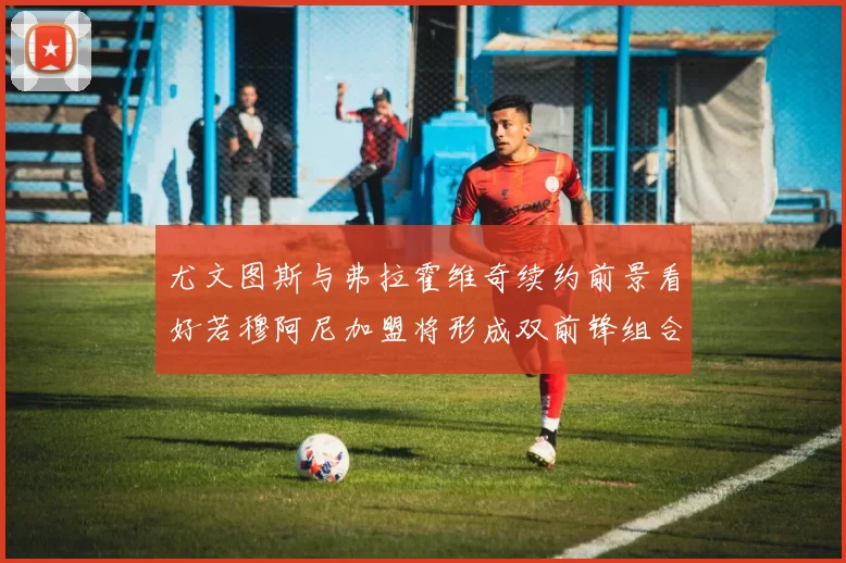 尤文图斯与弗拉霍维奇续约前景看好若穆阿尼加盟将形成双前锋组合