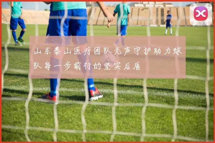 山东泰山医疗团队无声守护助力球队每一步前行的坚实后盾