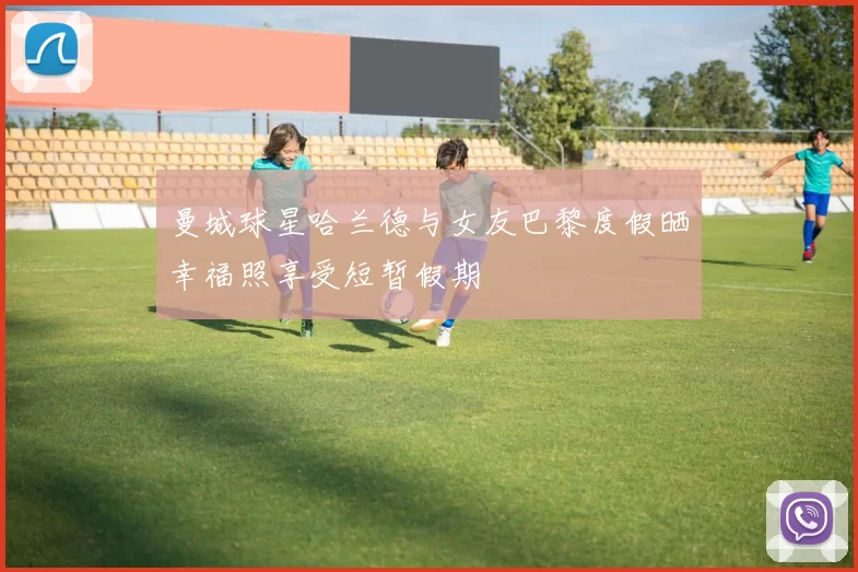 曼城球星哈兰德与女友巴黎度假晒幸福照享受短暂假期