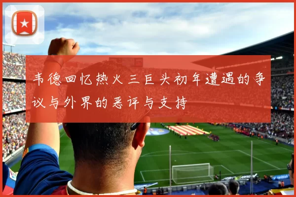 韦德回忆热火三巨头初年遭遇的争议与外界的恶评与支持