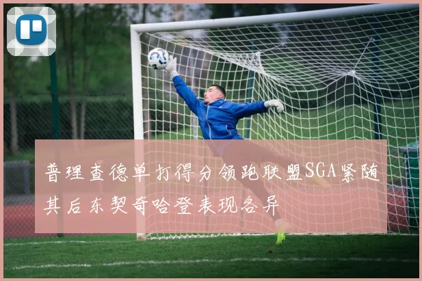 普理查德单打得分领跑联盟SGA紧随其后东契奇哈登表现各异