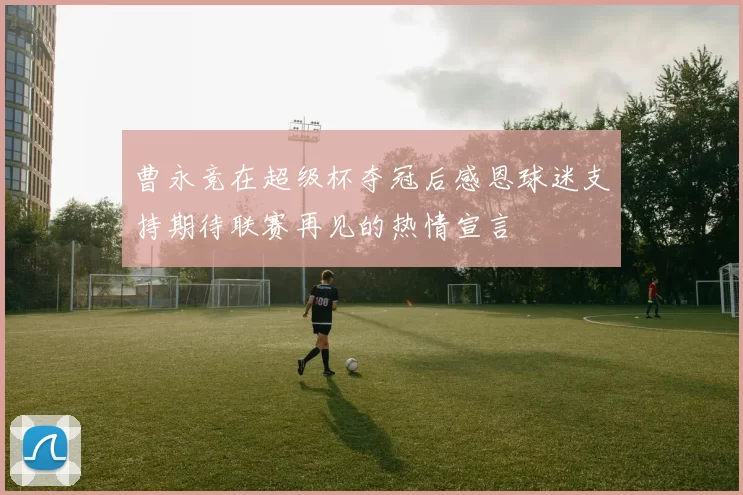 曹永竞在超级杯夺冠后感恩球迷支持期待联赛再见的热情宣言