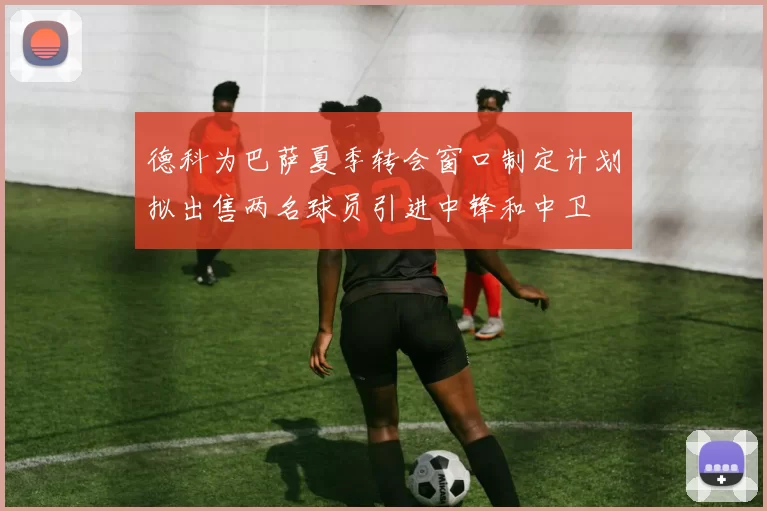 德科为巴萨夏季转会窗口制定计划拟出售两名球员引进中锋和中卫