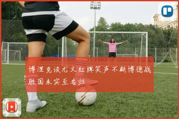 博涅克谈尤文红牌笑声不断博德战胜国米实至名归