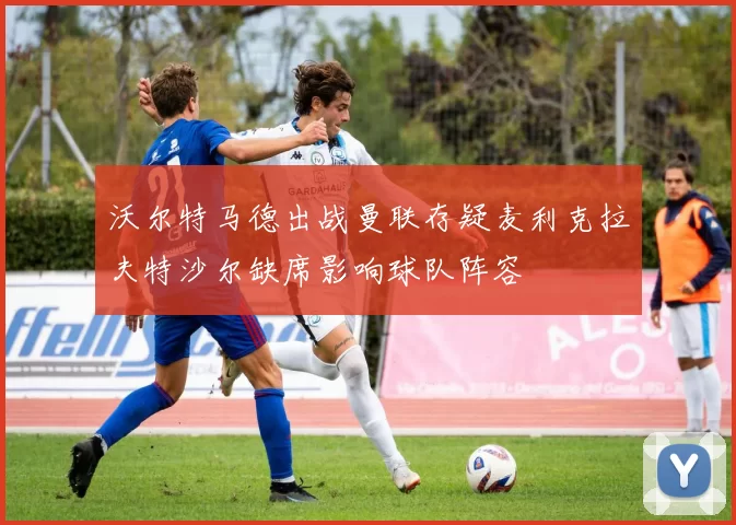 沃尔特马德出战曼联存疑麦利克拉夫特沙尔缺席影响球队阵容