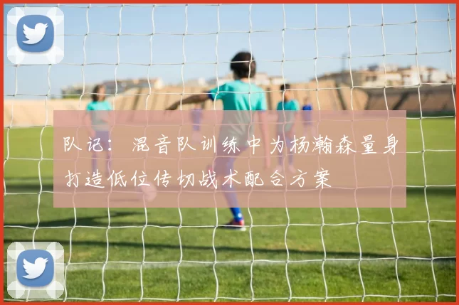 队记：混音队训练中为杨瀚森量身打造低位传切战术配合方案