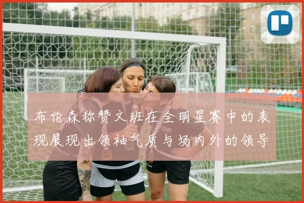 布伦森称赞文班在全明星赛中的表现展现出领袖气质与场内外的领导力