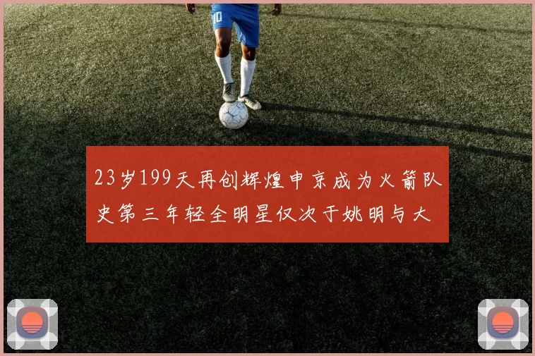 23岁199天再创辉煌申京成为火箭队史第三年轻全明星仅次于姚明与大梦