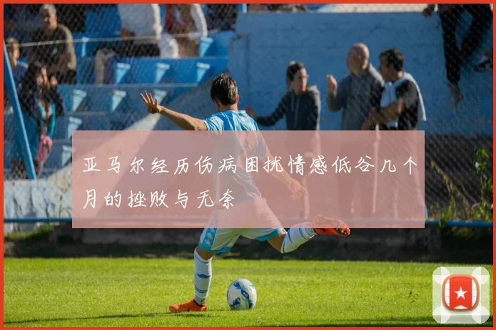亚马尔经历伤病困扰情感低谷几个月的挫败与无奈