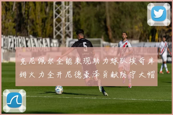 克尼佩尔全能表现助力球队埃奇库姆火力全开尼德豪泽贡献防守大帽