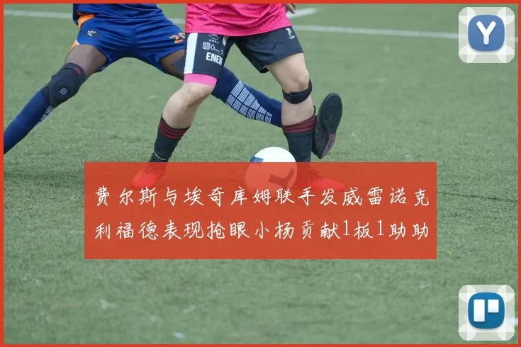 费尔斯与埃奇库姆联手发威雷诺克利福德表现抢眼小杨贡献1板1助助力球队