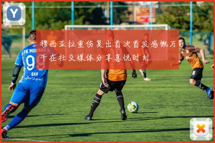 穆西亚拉重伤复出首次首发感慨万千在社交媒体分享喜悦时刻