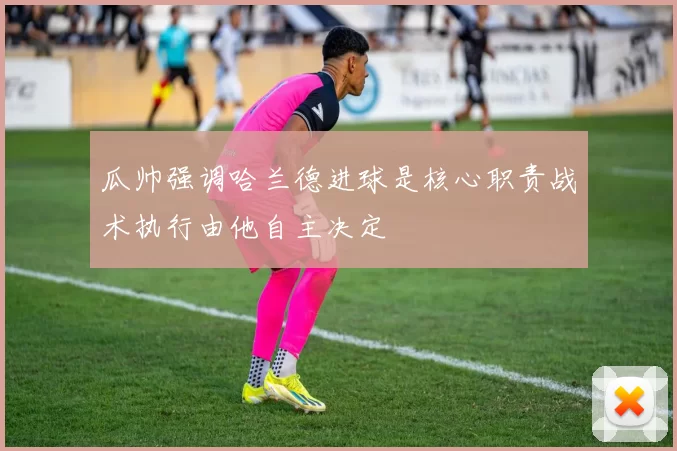 瓜帅强调哈兰德进球是核心职责战术执行由他自主决定