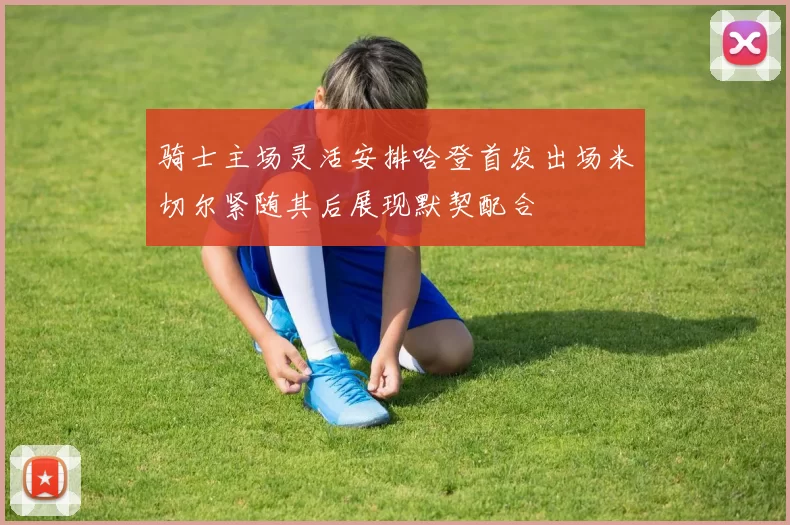 骑士主场灵活安排哈登首发出场米切尔紧随其后展现默契配合