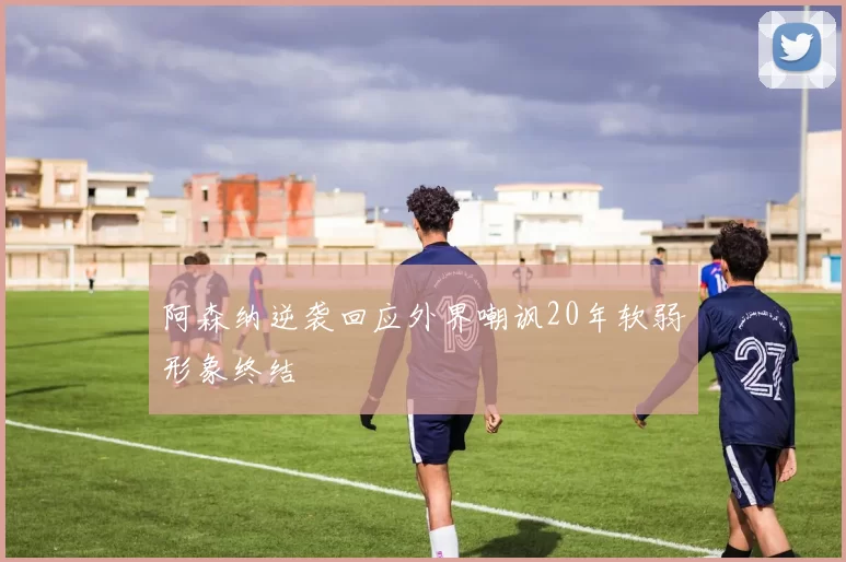 阿森纳逆袭回应外界嘲讽20年软弱形象终结