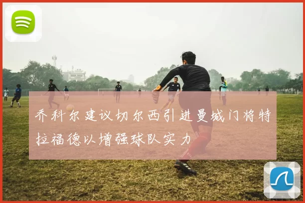 乔科尔建议切尔西引进曼城门将特拉福德以增强球队实力