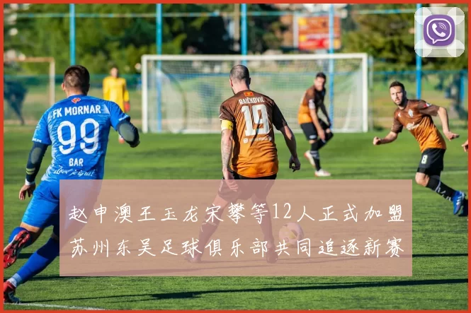 赵申澳王玉龙宋攀等12人正式加盟苏州东吴足球俱乐部共同追逐新赛季目标