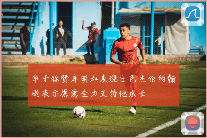 华子称赞库明加表现出色杰伦约翰逊表示愿意全力支持他成长