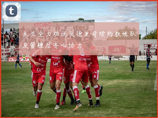 米兰全力劝说莫德里奇续约教练队友管理层齐心协力
