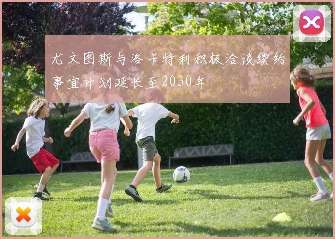 尤文图斯与洛卡特利积极洽谈续约事宜计划延长至2030年